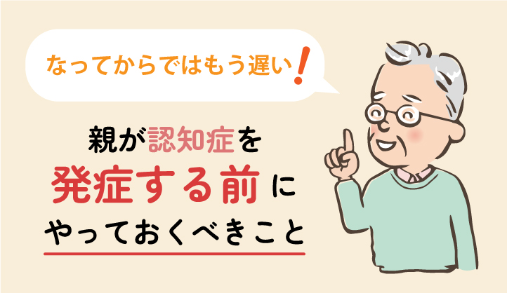 なってからでは遅い！親が認知症を発症する前にやっておくべきこと